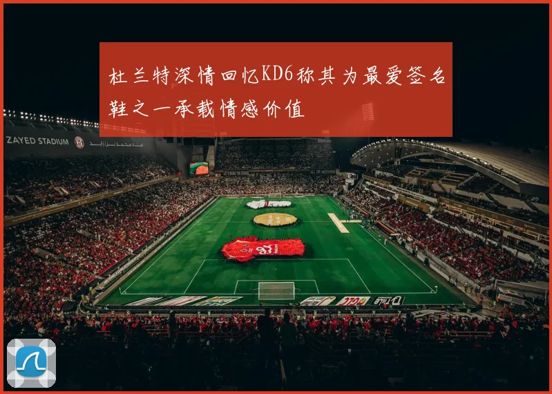 杜兰特深情回忆KD6称其为最爱签名鞋之一承载情感价值