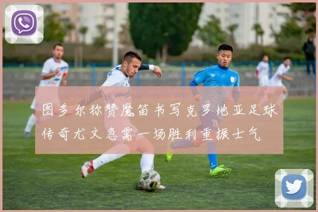 图多尔称赞魔笛书写克罗地亚足球传奇尤文急需一场胜利重振士气