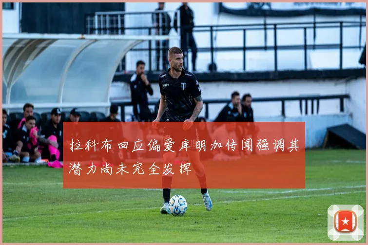 拉科布回应偏爱库明加传闻强调其潜力尚未完全发挥