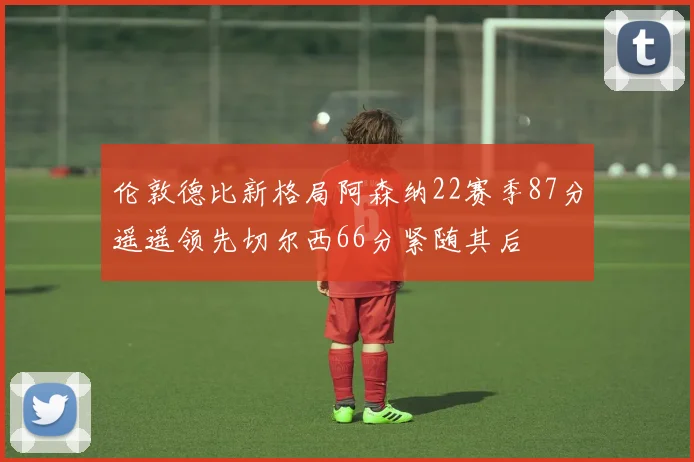 伦敦德比新格局阿森纳22赛季87分遥遥领先切尔西66分紧随其后