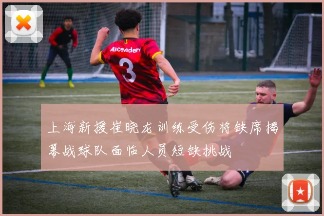 上海新援崔晓龙训练受伤将缺席揭幕战球队面临人员短缺挑战