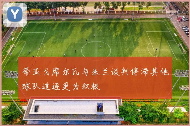 蒂亚戈席尔瓦与米兰谈判停滞其他球队追逐更为积极