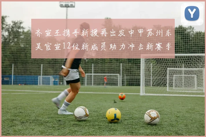 齐宣王携手新援再出发中甲苏州东吴官宣12位新成员助力冲击新赛季