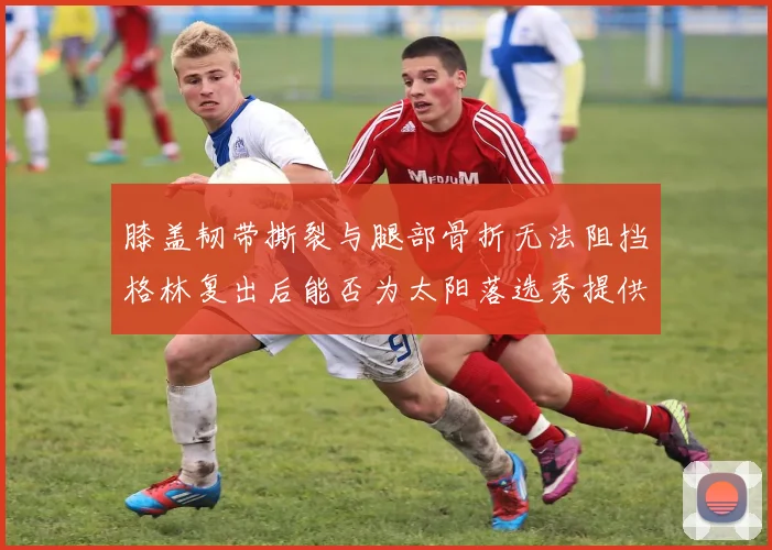 膝盖韧带撕裂与腿部骨折无法阻挡格林复出后能否为太阳落选秀提供替补支持