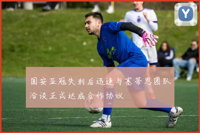 国安亚冠失利后迅速与塞蒂恩团队洽谈正式达成合作协议