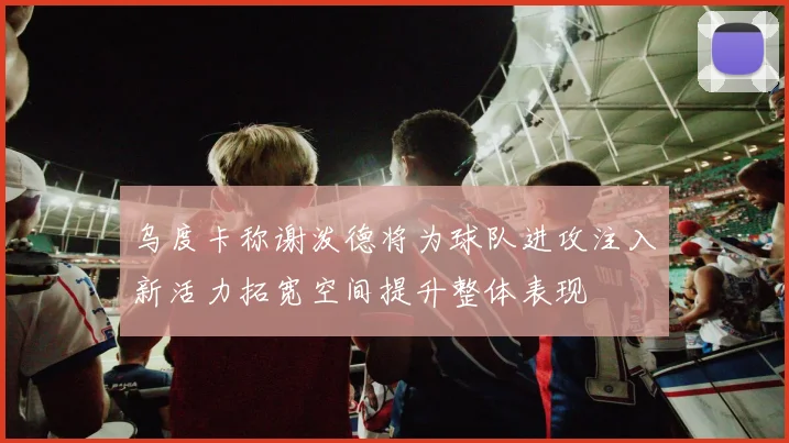 乌度卡称谢泼德将为球队进攻注入新活力拓宽空间提升整体表现
