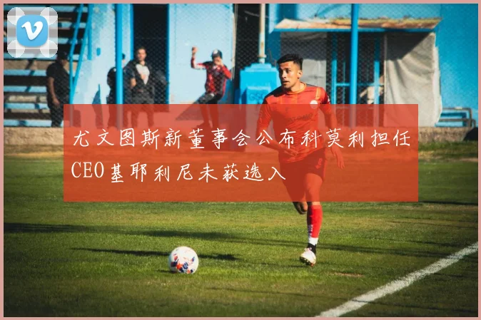 尤文图斯新董事会公布科莫利担任CEO基耶利尼未获选入