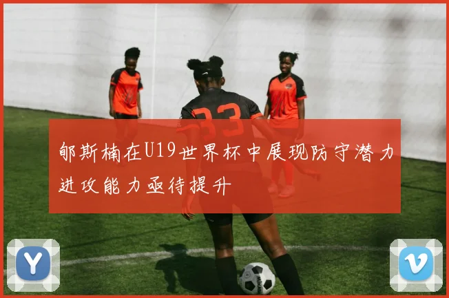 郇斯楠在U19世界杯中展现防守潜力进攻能力亟待提升