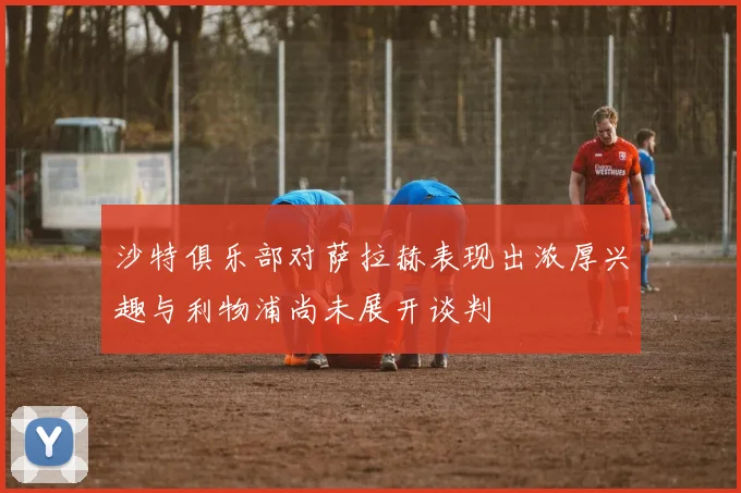沙特俱乐部对萨拉赫表现出浓厚兴趣与利物浦尚未展开谈判