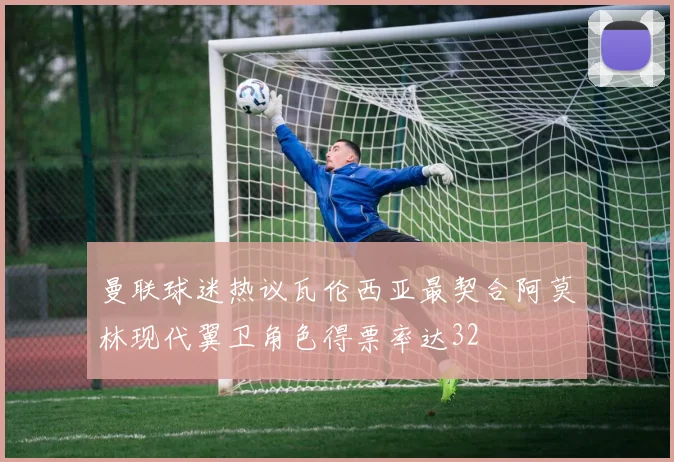 曼联球迷热议瓦伦西亚最契合阿莫林现代翼卫角色得票率达32