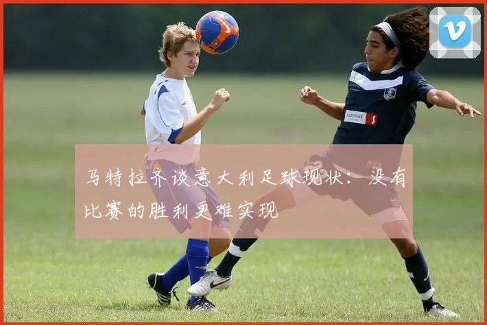 马特拉齐谈意大利足球现状：没有比赛的胜利更难实现