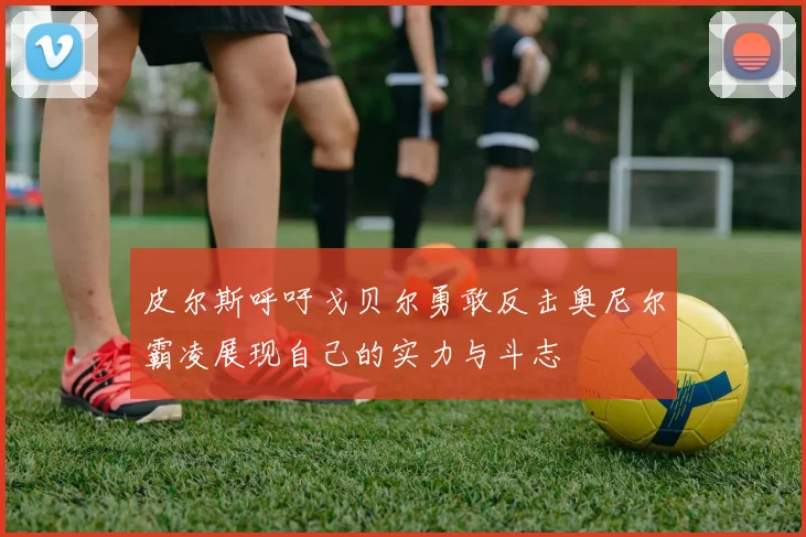 皮尔斯呼吁戈贝尔勇敢反击奥尼尔霸凌展现自己的实力与斗志