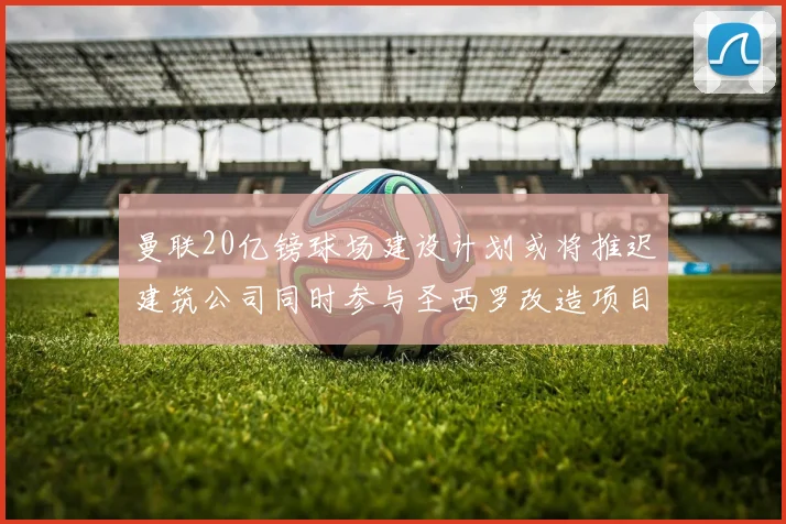 曼联20亿镑球场建设计划或将推迟建筑公司同时参与圣西罗改造项目