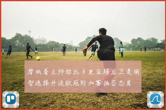 摩纳哥主帅称扎卡里亚踢后卫是明智选择并谈欧冠附加赛抽签态度