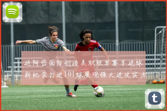 迈阿密国际创造美职联单赛季进球新纪录打进101球展现强大进攻实力