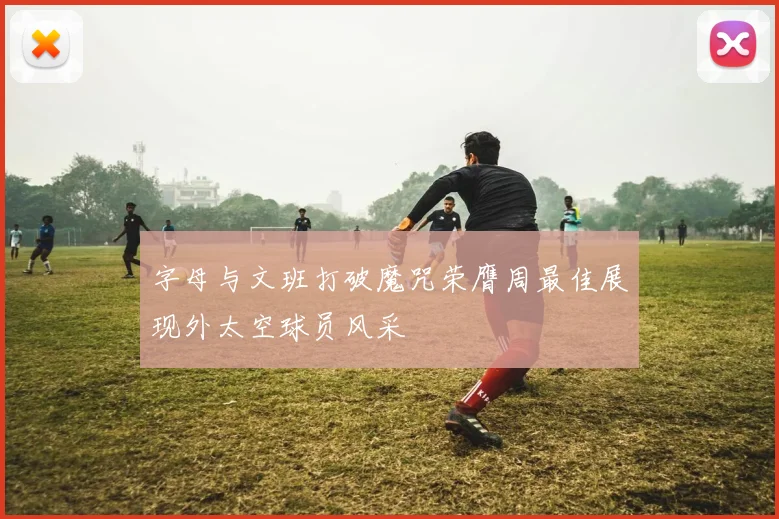 字母与文班打破魔咒荣膺周最佳展现外太空球员风采