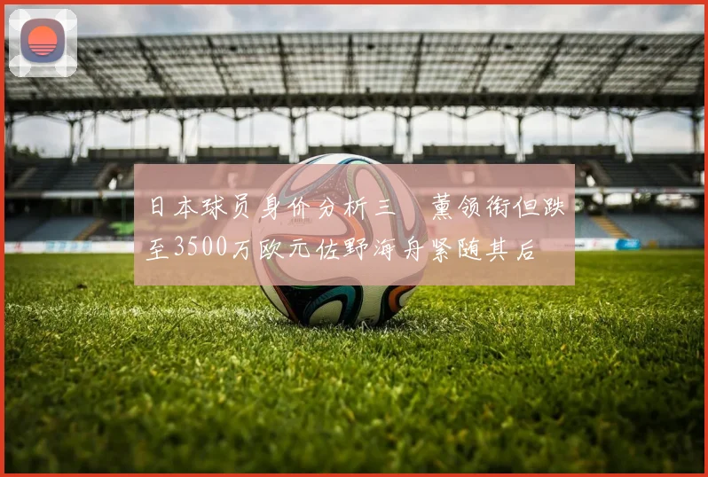 日本球员身价分析三笘薰领衔但跌至3500万欧元佐野海舟紧随其后