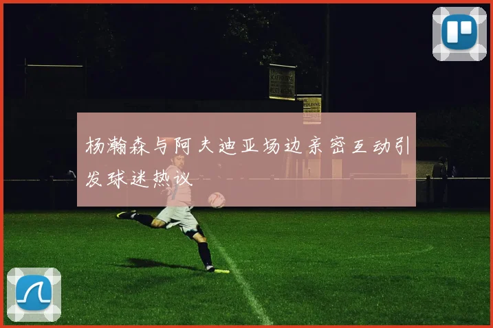 杨瀚森与阿夫迪亚场边亲密互动引发球迷热议