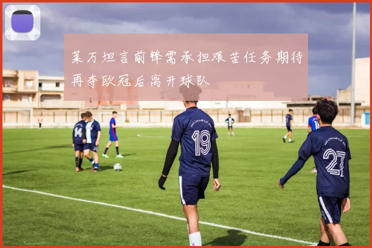 莱万坦言前锋需承担艰苦任务期待再夺欧冠后离开球队