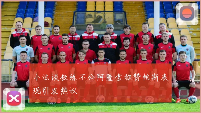 小法谈教练不公阿隆索称赞帕斯表现引发热议