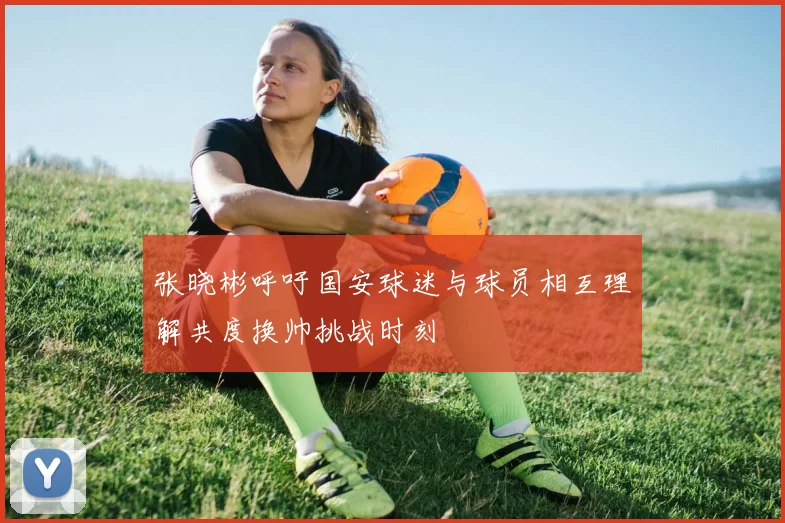 张晓彬呼吁国安球迷与球员相互理解共度换帅挑战时刻